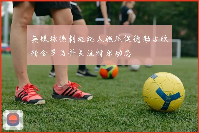 英媒称热刺经纪人施压促德勒古欣转会罗马并关注特尔动态