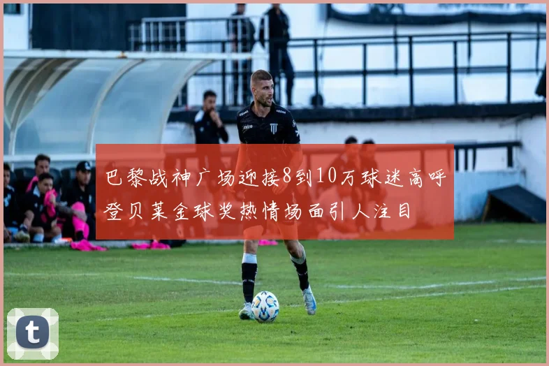 巴黎战神广场迎接8到10万球迷高呼登贝莱金球奖热情场面引人注目