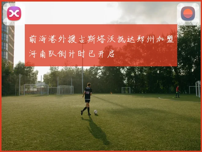前海港外援古斯塔沃抵达郑州加盟河南队倒计时已开启