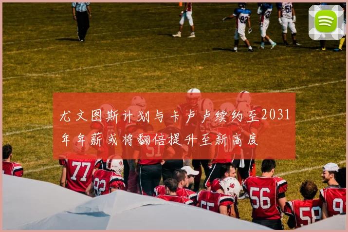 尤文图斯计划与卡卢卢续约至2031年年薪或将翻倍提升至新高度