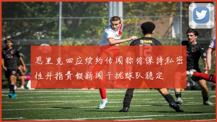 恩里克回应续约传闻称将保持私密性并指责假新闻干扰球队稳定