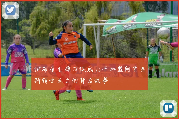 伊布亲自操刀促成儿子加盟阿贾克斯转会米兰的背后故事