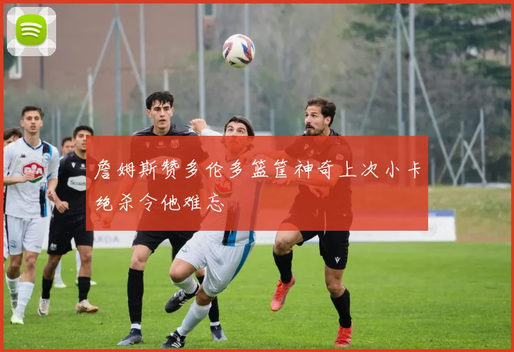 詹姆斯赞多伦多篮筐神奇上次小卡绝杀令他难忘