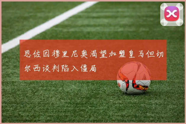恩佐因穆里尼奥渴望加盟皇马但切尔西谈判陷入僵局