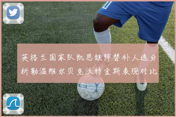 英格兰国家队凯恩缺阵替补人选分析勒温维尔贝克沃特金斯表现对比