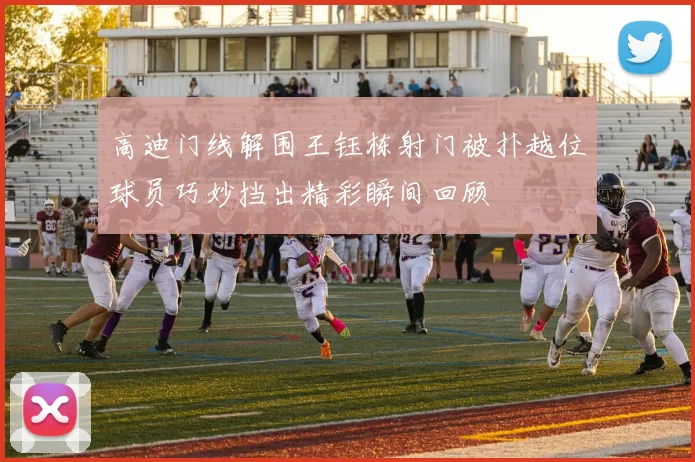 高迪门线解围王钰栋射门被扑越位球员巧妙挡出精彩瞬间回顾