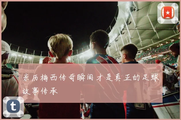 亲历梅西传奇瞬间才是真正的足球故事传承
