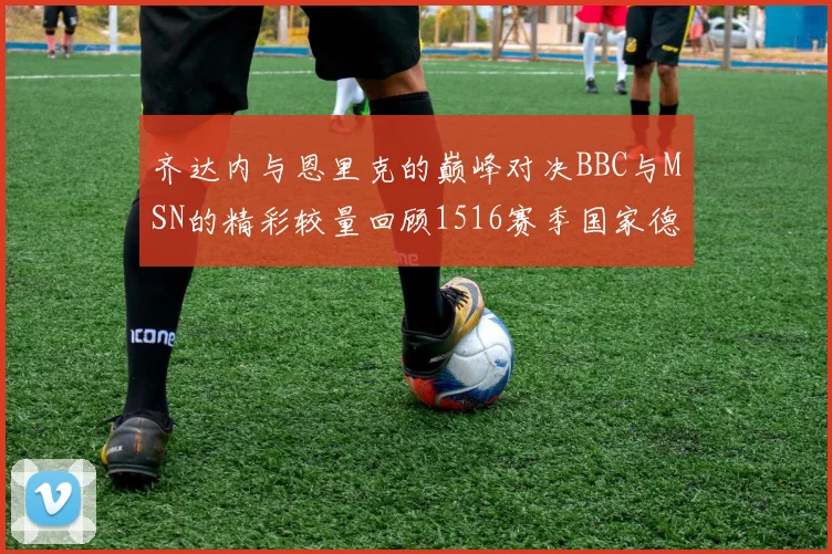 齐达内与恩里克的巅峰对决BBC与MSN的精彩较量回顾1516赛季国家德比