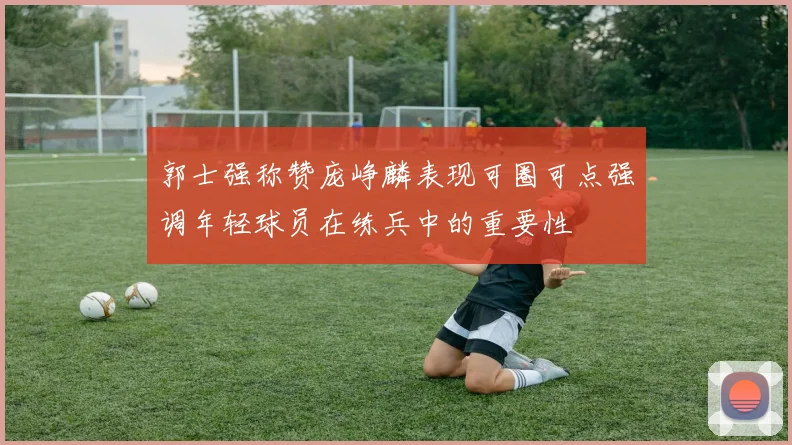 郭士强称赞庞峥麟表现可圈可点强调年轻球员在练兵中的重要性