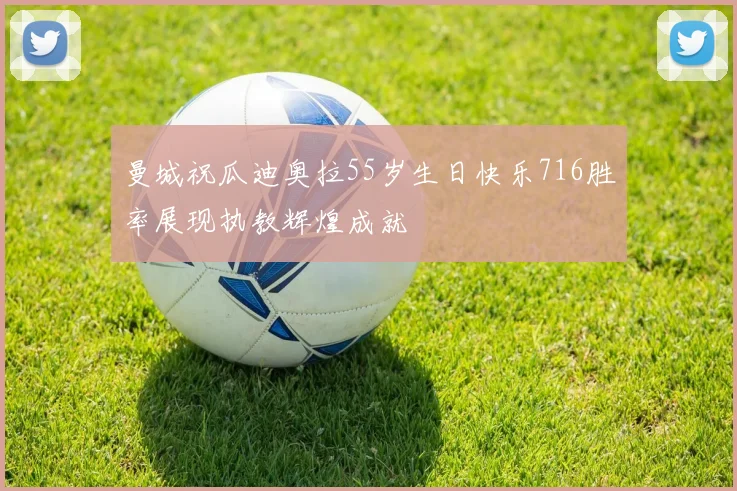 曼城祝瓜迪奥拉55岁生日快乐716胜率展现执教辉煌成就